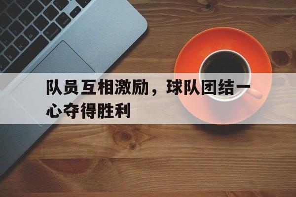 开云网页-队员互相激励,球队团结一心夺得胜利