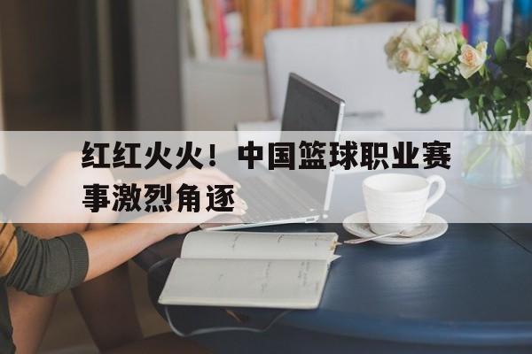 红红火火！中国篮球职业赛事激烈角逐